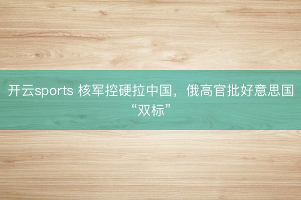 开云sports 核军控硬拉中国，俄高官批好意思国“双标”