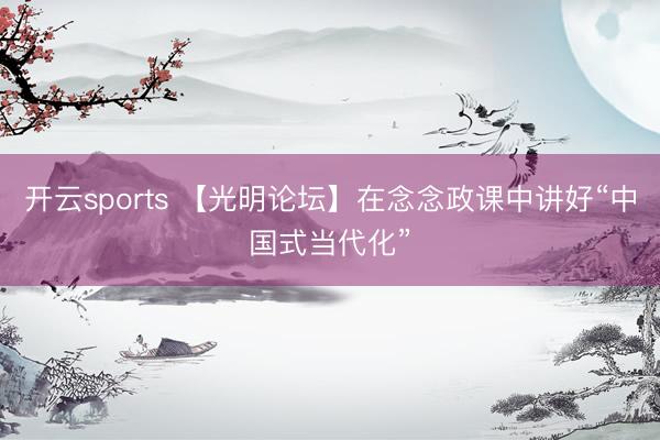 开云sports 【光明论坛】在念念政课中讲好“中国式当代化”