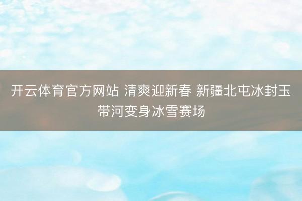 开云体育官方网站 清爽迎新春 新疆北屯冰封玉带河变身冰雪赛场