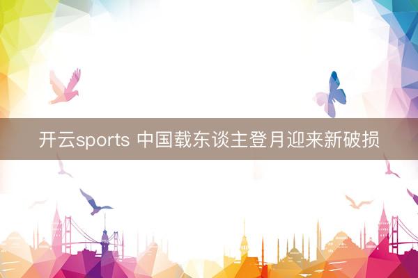 开云sports 中国载东谈主登月迎来新破损