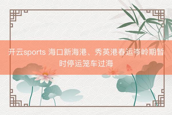开云sports 海口新海港、秀英港春运岑岭期暂时停运笼车过海