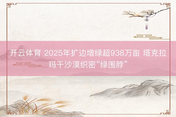 开云体育 2025年扩边增绿超938万亩 塔克拉玛干沙漠织密“绿围脖”