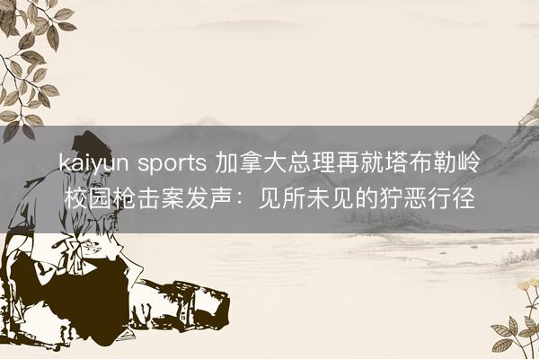 kaiyun sports 加拿大总理再就塔布勒岭校园枪击案发声:见所未见的狞恶行径