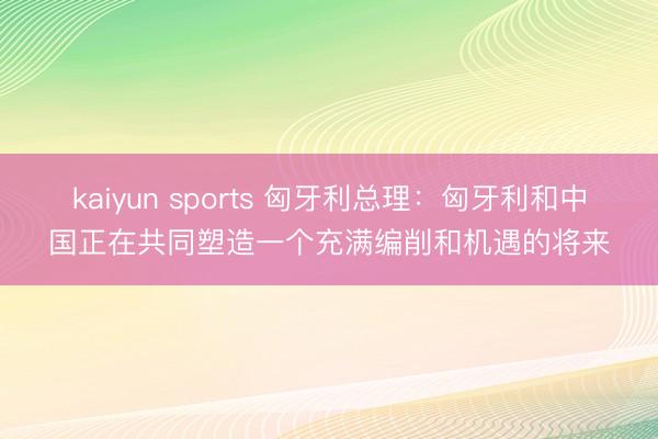 kaiyun sports 匈牙利总理：匈牙利和中国正在共同塑造一个充满编削和机遇的将来