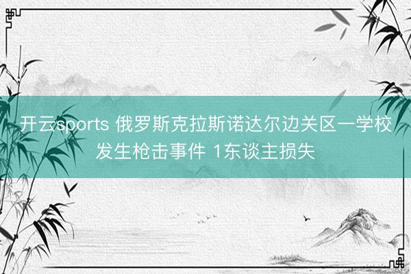 开云sports 俄罗斯克拉斯诺达尔边关区一学校发生枪击事件 1东谈主损失