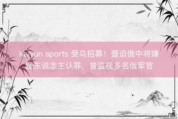 kaiyun sports 受乌招募!蹙迫俄中将嫌疑东说念主认罪,曾监视多名俄军官