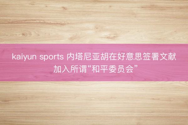 kaiyun sports 内塔尼亚胡在好意思签署文献 加入所谓“和平委员会”