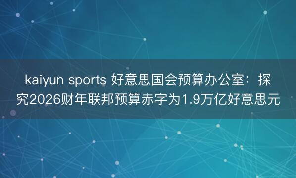 kaiyun sports 好意思国会预算办公室：探究2026财年联邦预算赤字为1.9万亿好意思元