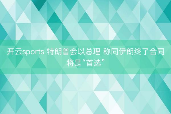 开云sports 特朗普会以总理 称同伊朗终了合同将是“首选”