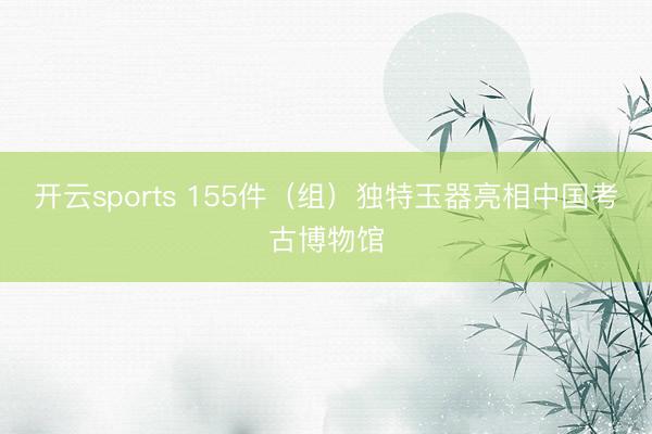 开云sports 155件(组)独特玉器亮相中国考古博物馆