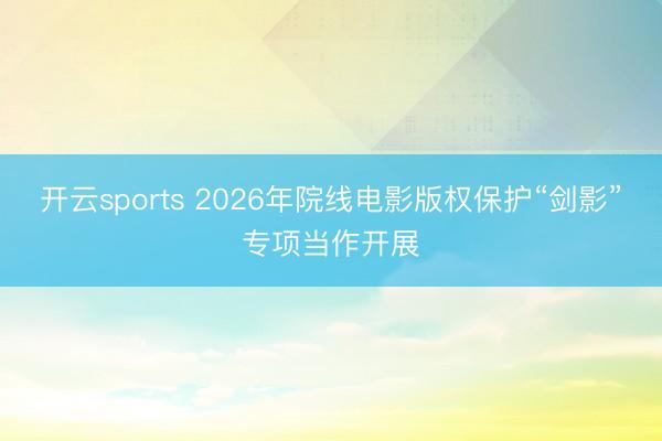 开云sports 2026年院线电影版权保护“剑影”专项当作开展
