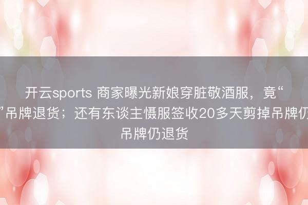 开云sports 商家曝光新娘穿脏敬酒服，竟“焊合”吊牌退货；还有东谈主慑服签收20多天剪掉吊牌仍退货
