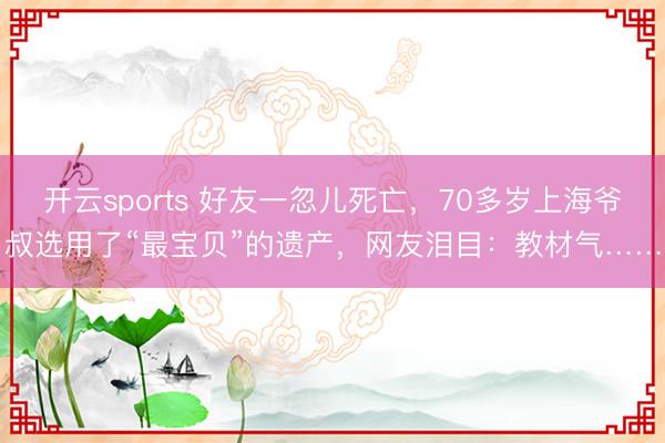 开云sports 好友一忽儿死亡,70多岁上海爷叔选用了“最宝贝”的遗产,网友泪目:教材气……