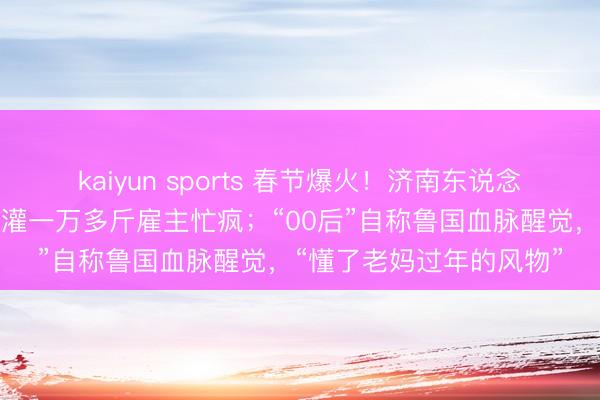 kaiyun sports 春节爆火!济南东说念主扎堆灌腊肠,有门店灌一万多斤雇主忙疯;“00后”自称鲁国血脉醒觉,“懂了老妈过年的风物”
