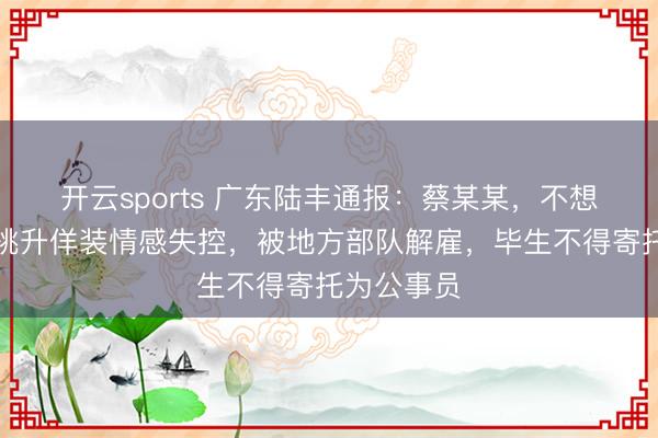 开云sports 广东陆丰通报：蔡某某，不想不绝服役挑升佯装情感失控，被地方部队解雇，毕生不得寄托为公事员