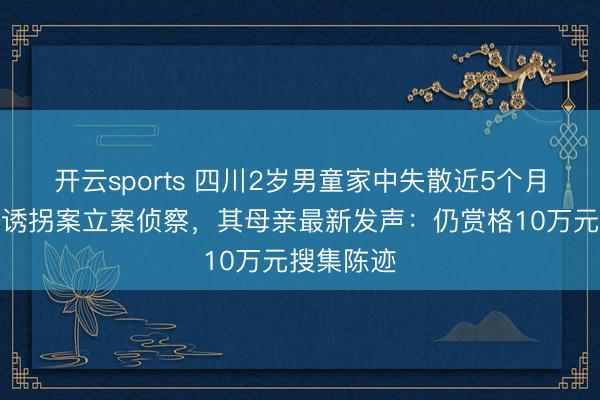 开云sports 四川2岁男童家中失散近5个月，警方以诱拐案立案侦察，其母亲最新发声：仍赏格10万元搜集陈迹