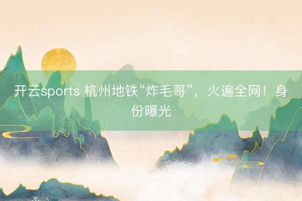 开云sports 杭州地铁“炸毛哥”，火遍全网！身份曝光