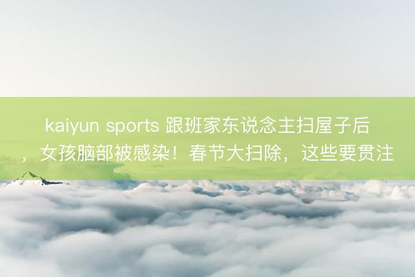 kaiyun sports 跟班家东说念主扫屋子后，女孩脑部被感染！春节大扫除，这些要贯注