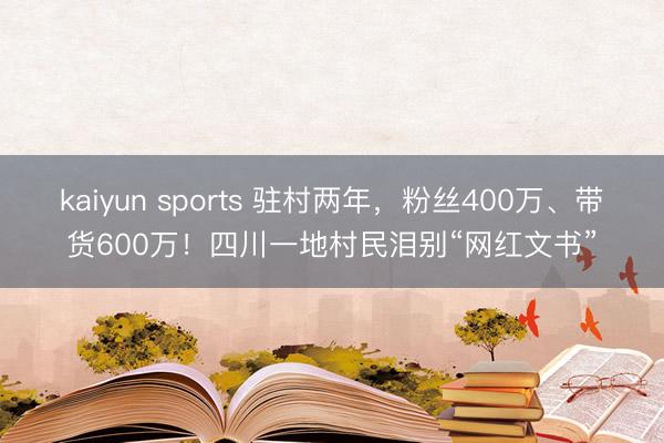 kaiyun sports 驻村两年,粉丝400万、带货600万!四川一地村民泪别“网红文书”