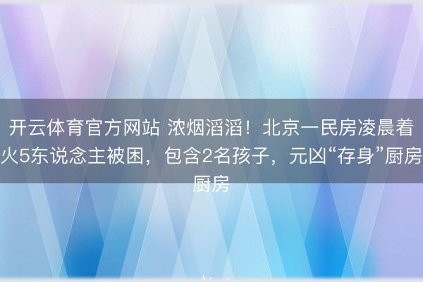开云体育官方网站 浓烟滔滔!北京一民房凌晨着火5东说念主被困,包含2名孩子,元凶“存身”厨房