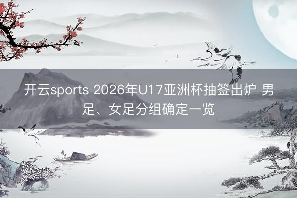 开云sports 2026年U17亚洲杯抽签出炉 男足、女足分组确定一览