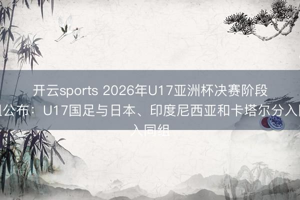 开云sports 2026年U17亚洲杯决赛阶段分组公布：U17国足与日本、印度尼西亚和卡塔尔分入同组