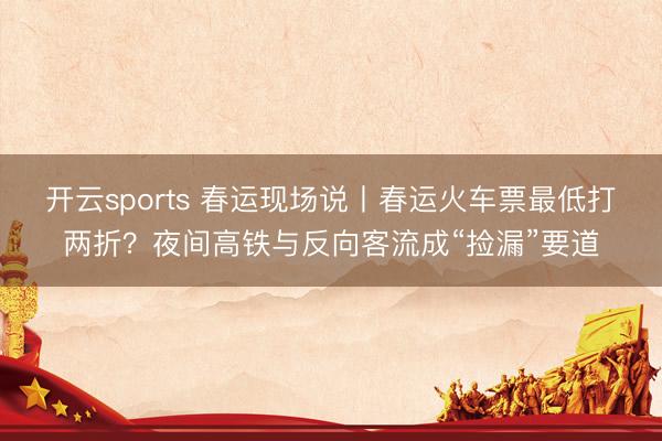 开云sports 春运现场说丨春运火车票最低打两折?夜间高铁与反向客流成“捡漏”要道
