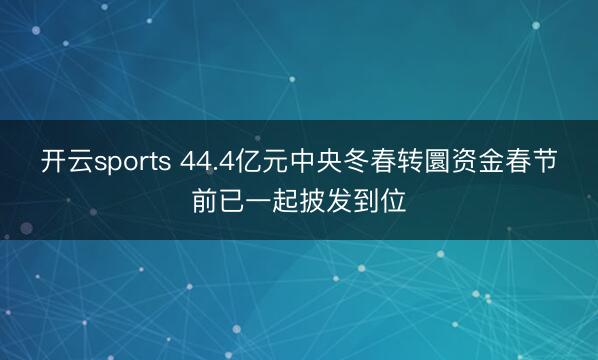 开云sports 44.4亿元中央冬春转圜资金春节前已一起披发到位