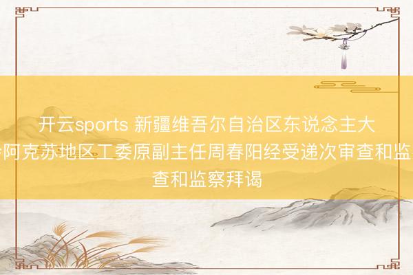 开云sports 新疆维吾尔自治区东说念主大常委会阿克苏地区工委原副主任周春阳经受递次审查和监察拜谒