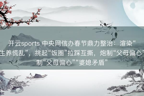 开云sports 中央网信办春节鼎力整治：渲染“婚配懦弱”“生养慌乱”，挑起“饭圈”拉踩互撕，炮制“父母偏心”“婆媳矛盾”