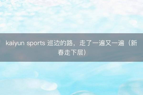 kaiyun sports 巡边的路，走了一遍又一遍（新春走下层）