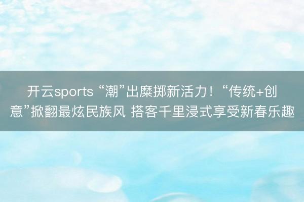 开云sports “潮”出糜掷新活力！“传统+创意”掀翻最炫民族风 搭客千里浸式享受新春乐趣