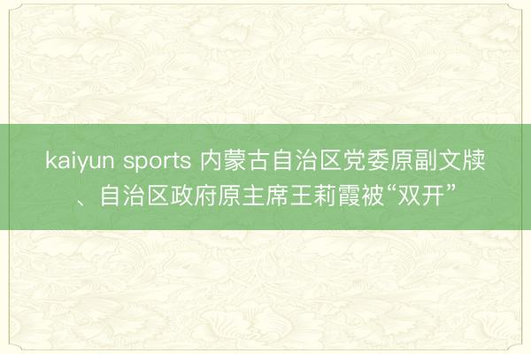 kaiyun sports 内蒙古自治区党委原副文牍、自治区政府原主席王莉霞被“双开”
