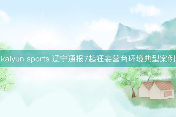 kaiyun sports 辽宁通报7起狂妄营商环境典型案例