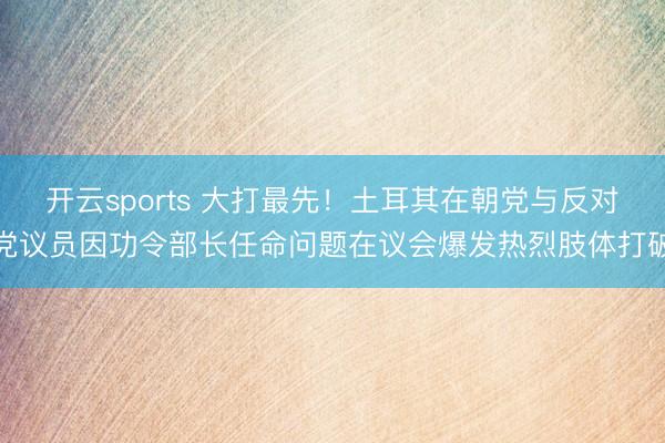 开云sports 大打最先！土耳其在朝党与反对党议员因功令部长任命问题在议会爆发热烈肢体打破