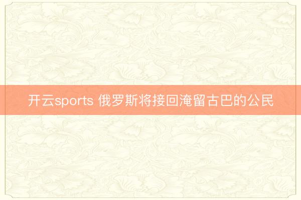 开云sports 俄罗斯将接回淹留古巴的公民