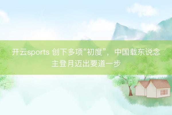 开云sports 创下多项“初度”，中国载东说念主登月迈出要道一步