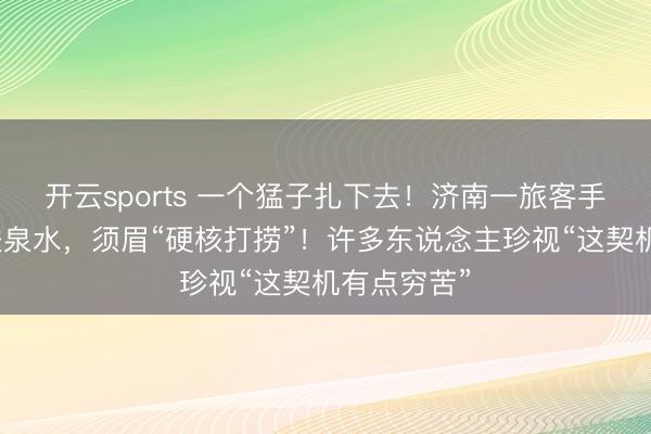 开云sports 一个猛子扎下去！济南一旅客手机失慎掉进泉水，须眉“硬核打捞”！许多东说念主珍视“这契机有点穷苦”