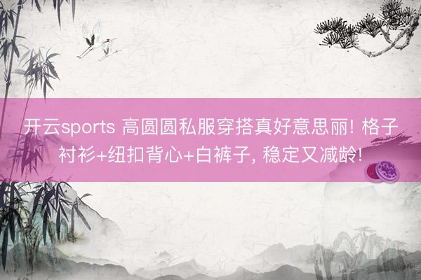 开云sports 高圆圆私服穿搭真好意思丽! 格子衬衫+纽扣背心+白裤子，<a href=