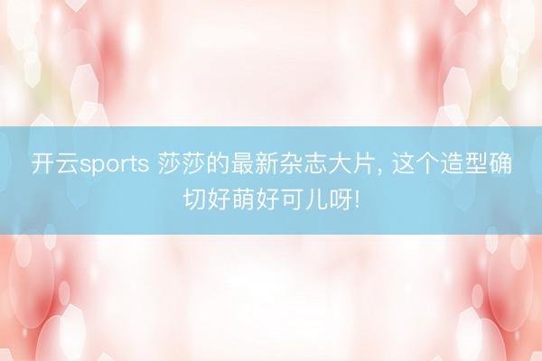 开云sports 莎莎的最新杂志大片，<a href=