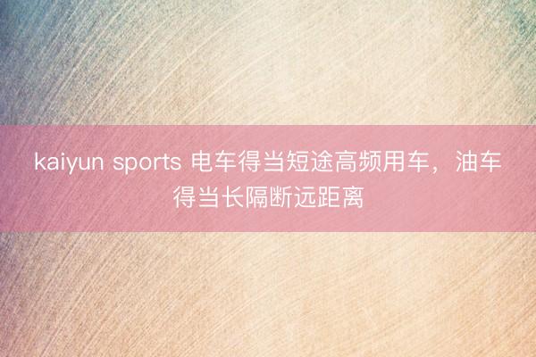 kaiyun sports 电车得当短途高频用车，油车得当长隔断远距离