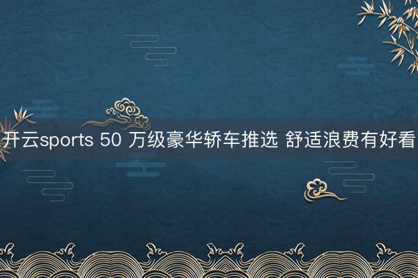 开云sports 50 万级豪华轿车推选 舒适浪费有好看