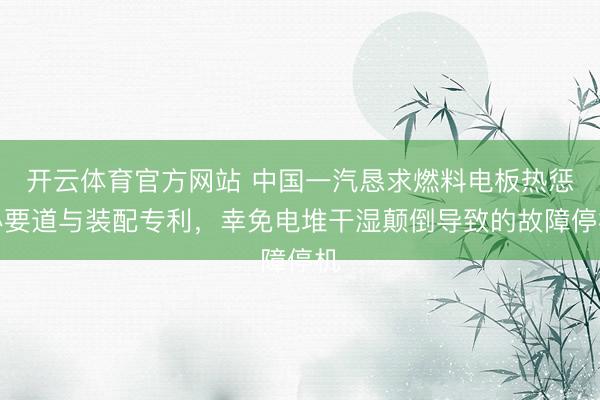 开云体育官方网站 中国一汽恳求燃料电板热惩办要道与装配专利，幸免电堆干湿颠倒导致的故障停机