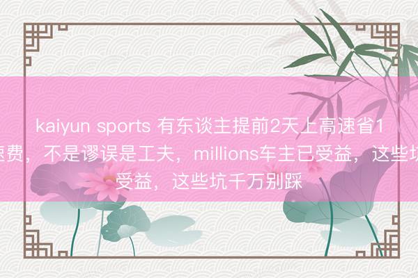 kaiyun sports 有东谈主提前2天上高速省1400元高速费,不是谬误是工夫,millions车主已受益,这些坑千万别踩
