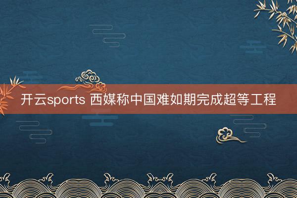 开云sports 西媒称中国难如期完成超等工程