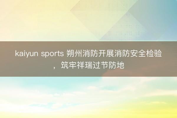 kaiyun sports 朔州消防开展消防安全检验,筑牢祥瑞过节防地