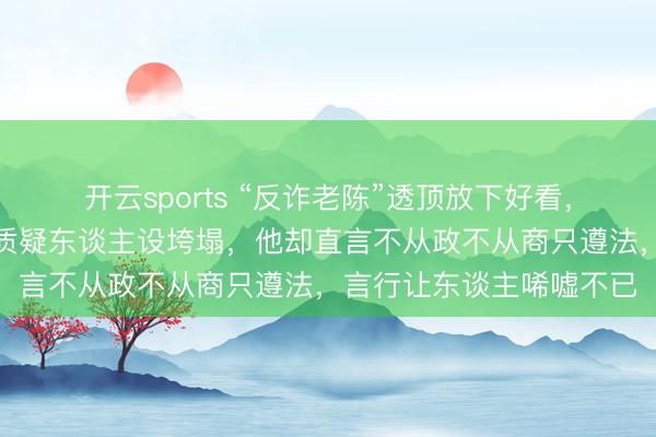 开云sports “反诈老陈”透顶放下好看，连里子也不要了，网友质疑东谈主设垮塌，他却直言不从政不从商只遵法，言行让东谈主唏嘘不已