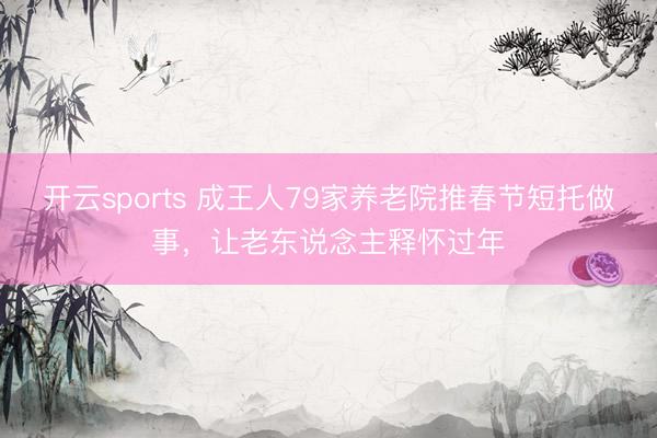 开云sports 成王人79家养老院推春节短托做事,让老东说念主释怀过年