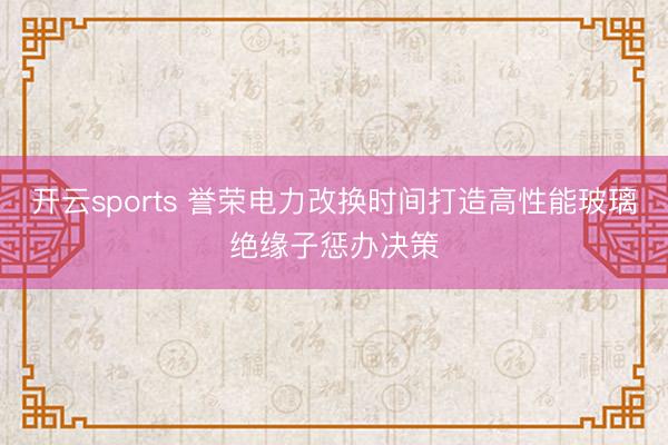 开云sports 誉荣电力改换时间打造高性能玻璃绝缘子惩办决策