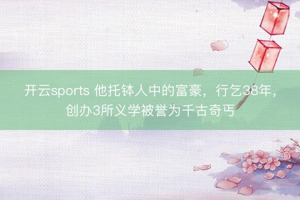 开云sports 他托钵人中的富豪,行乞38年,创办3所义学被誉为千古奇丐